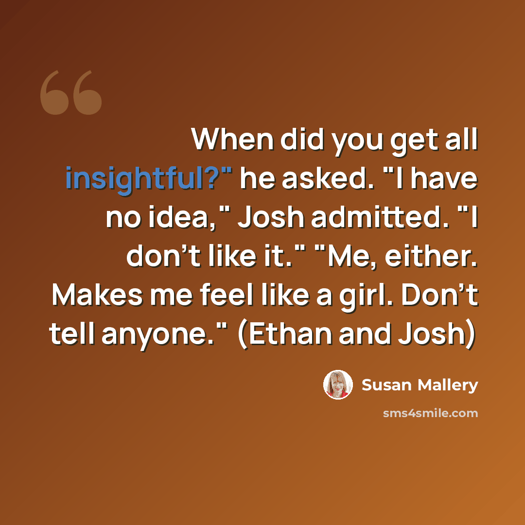 “When did you get all insightful?" he asked. "I have no idea," Josh admitted. "I don't like it." "Me, either. Makes me feel like a girl. Don't tell anyone." (Ethan and Josh)” quote by Susan Mallery
