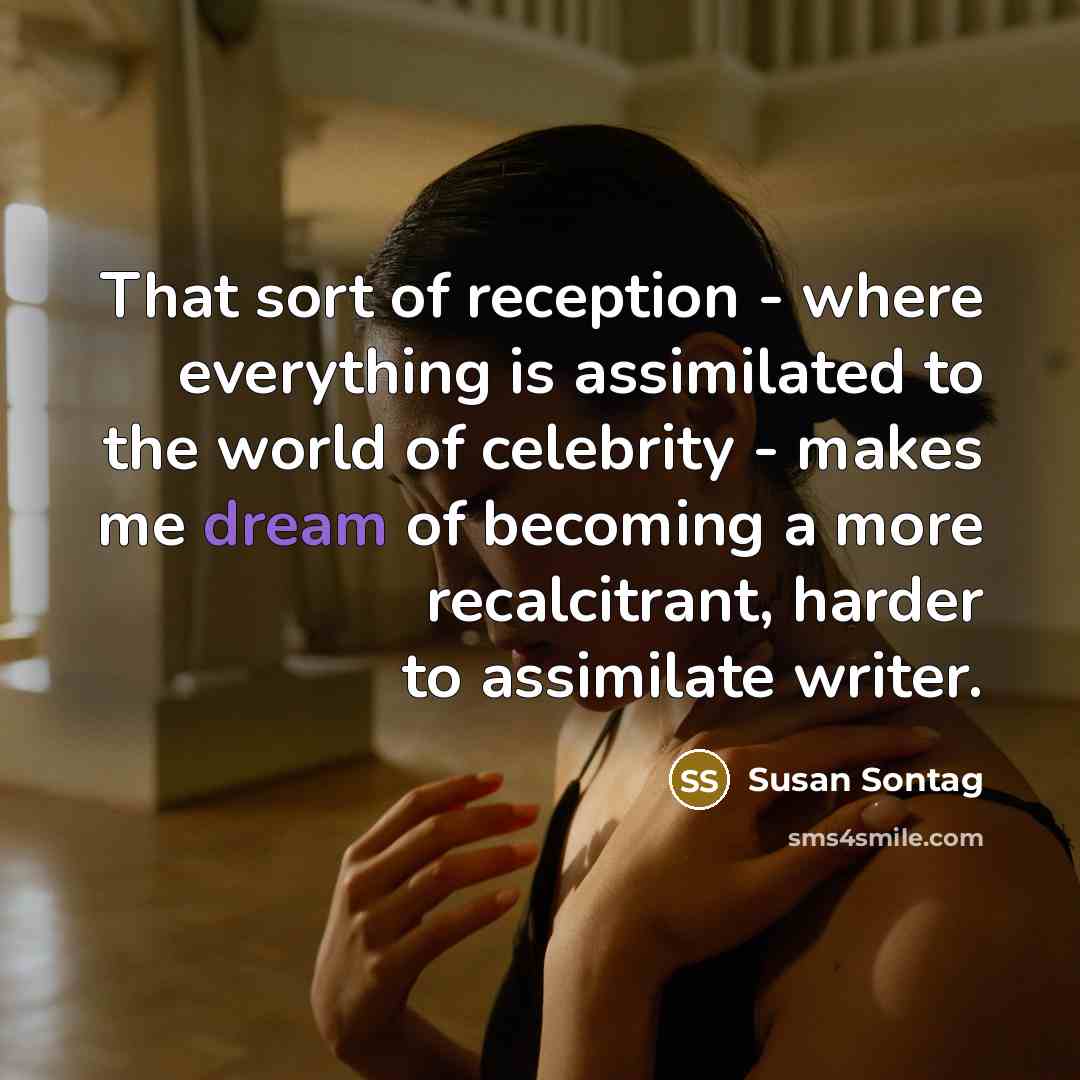 “That sort of reception - where everything is assimilated to the world of celebrity - makes me dream of becoming a more recalcitrant, harder to assimilate writer.” quote by Susan Sontag