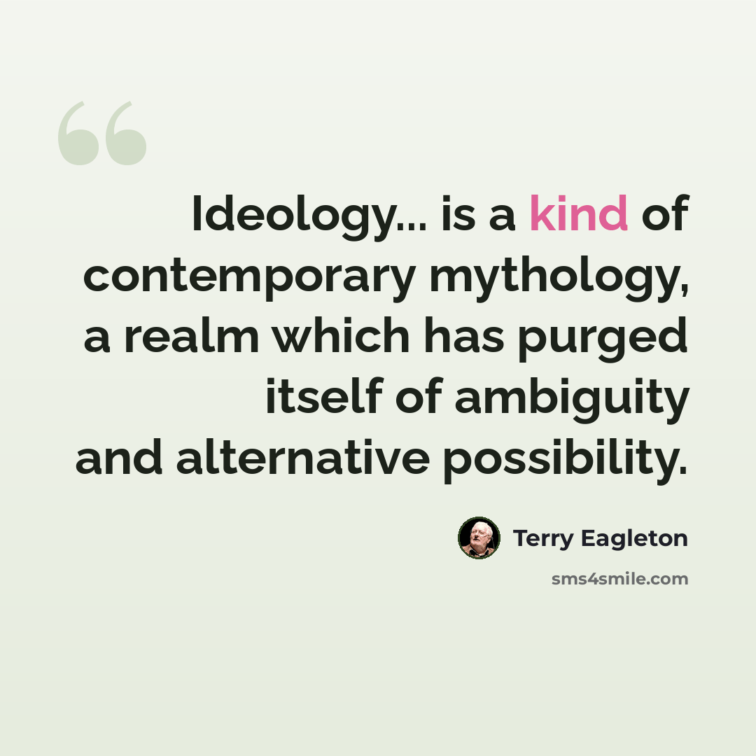 “Ideology... is a kind of contemporary mythology, a realm which has purged itself of ambiguity and alternative possibility.” quote by Terry Eagleton