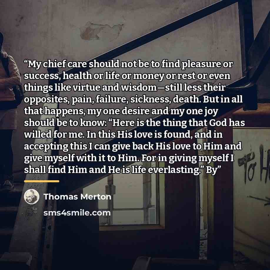 “My chief care should not be to find pleasure or success, health or life or money or rest or even things like virtue and wisdom—still less their opposites, pain, failure, sickness, death. But in all that happens, my one desire and my one joy should be to know: “Here is the thing that God has willed…” quote by Thomas Merton