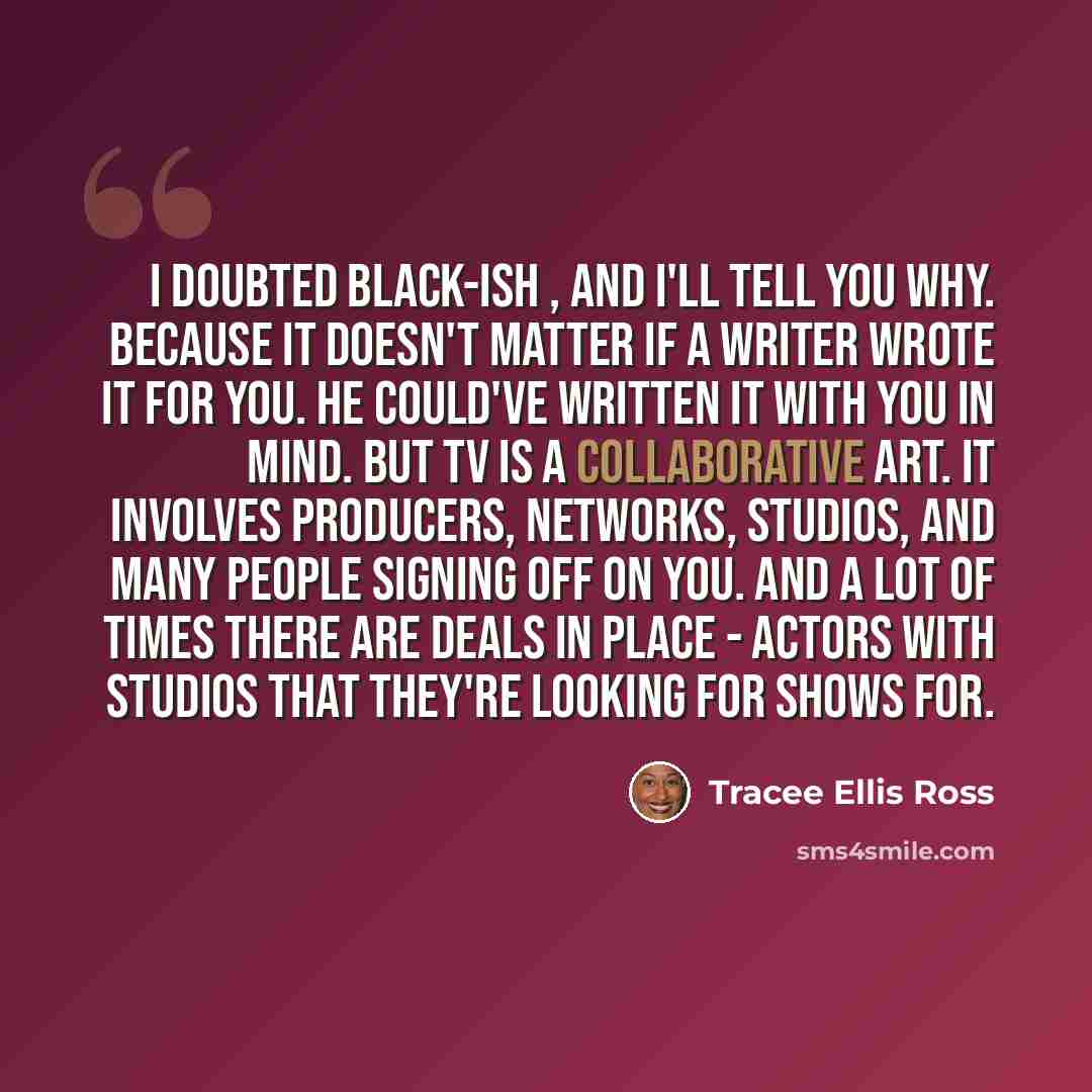 “I doubted Black-ish , and I'll tell you why. Because it doesn't matter if a writer wrote it for you. He could've written it with you in mind. But TV is a collaborative art. It involves producers, networks, studios, and many people signing off on you. And a lot of times there are deals in place…” quote by Tracee Ellis Ross