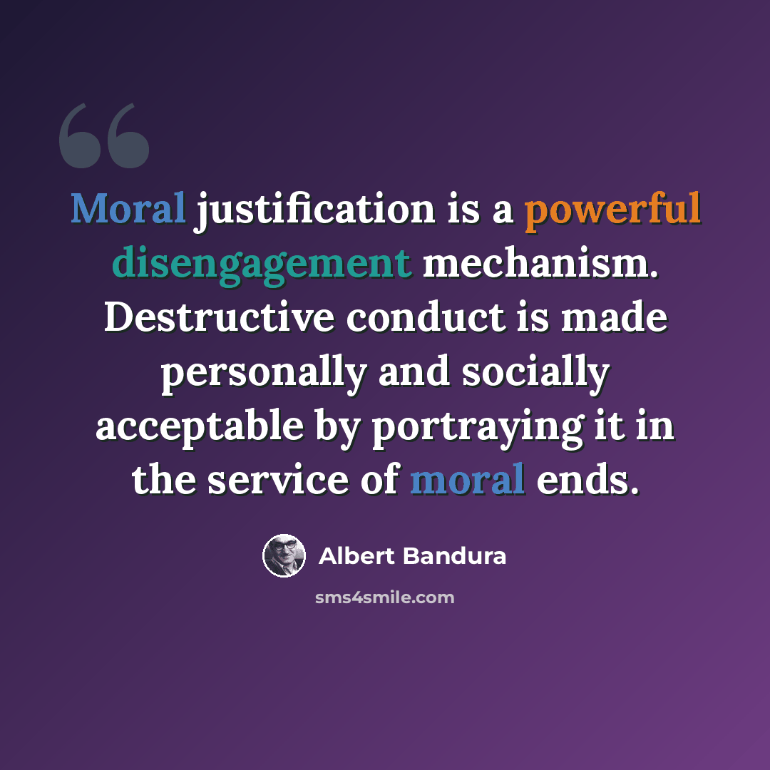 “Moral justification is a powerful disengagement mechanism. Destructive conduct is made personally and socially acceptable by portraying it in the service of moral ends.” quote by Albert Bandura
