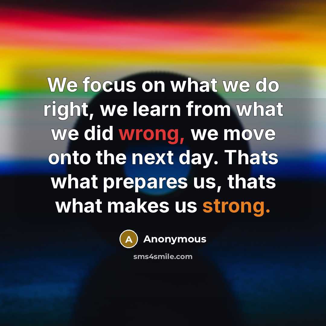 “We focus on what we do right, we learn from what we did wrong, we move onto the next day. Thats what prepares us, thats what makes us strong.” quote by Anonymous