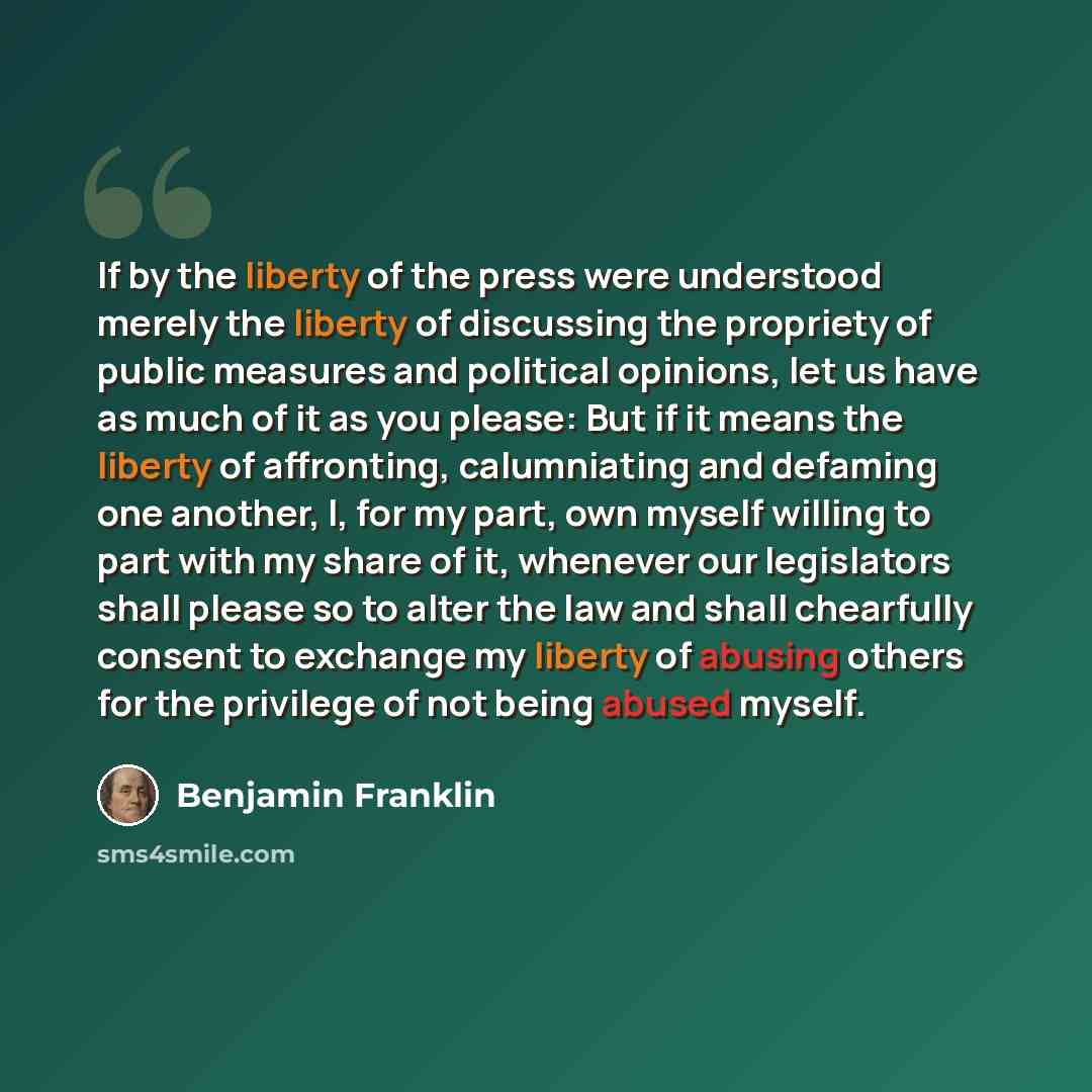 “If by the liberty of the press were understood merely the liberty of discussing the propriety of public measures and political opinions, let us have as much of it as you please: But if it means the liberty of affronting, calumniating and defaming one another, I, for my part, own myself willing to…” quote by Benjamin Franklin
