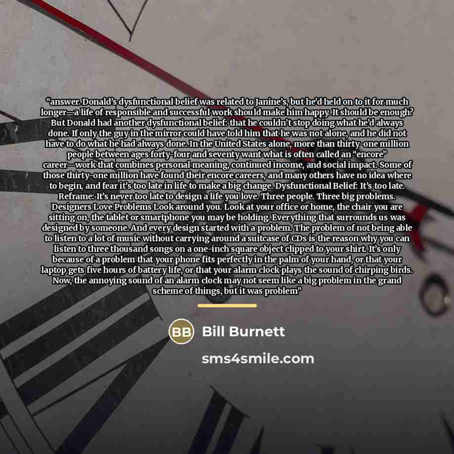 “answer. Donald’s dysfunctional belief was related to Janine’s, but he’d held on to it for much longer—a life of responsible and successful work should make him happy. It should be enough? But Donald had another dysfunctional belief: that he couldn’t stop doing what he’d always done. If only the…” quote by Bill Burnett