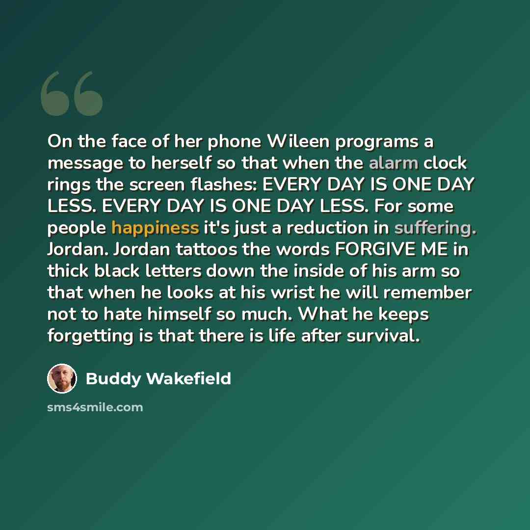 “On the face of her phone Wileen programs a message to herself so that when the alarm clock rings the screen flashes: EVERY DAY IS ONE DAY LESS. EVERY DAY IS ONE DAY LESS. For some people happiness it's just a reduction in suffering. Jordan. Jordan tattoos the words FORGIVE ME in thick black…” quote by Buddy Wakefield