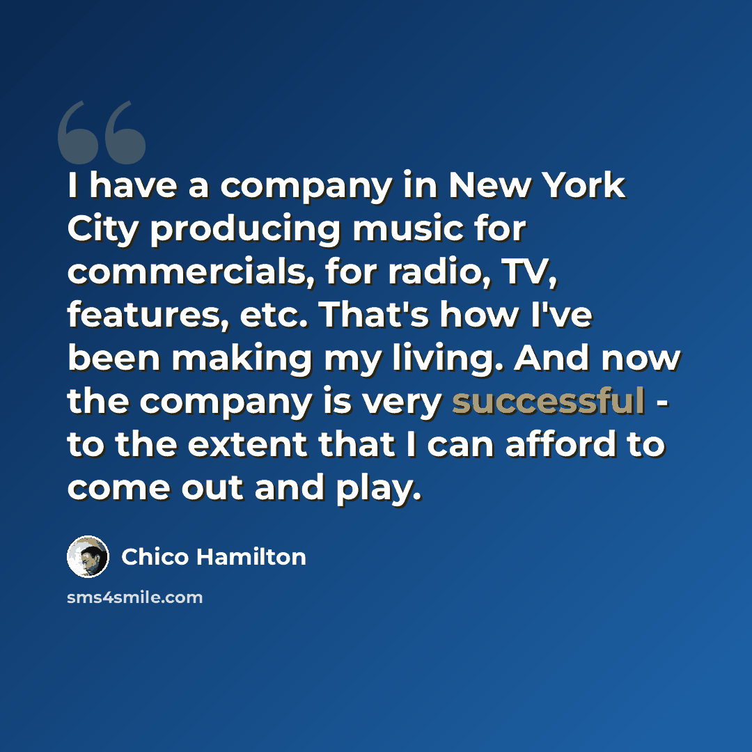 “I have a company in New York City producing music for commercials, for radio, TV, features, etc. That's how I've been making my living. And now the company is very successful - to the extent that I can afford to come out and play.” quote by Chico Hamilton