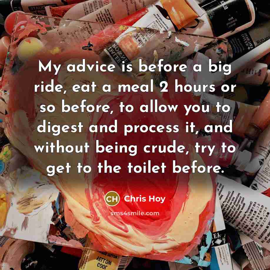 “My advice is before a big ride, eat a meal 2 hours or so before, to allow you to digest and process it, and without being crude, try to get to the toilet before.” quote by Chris Hoy