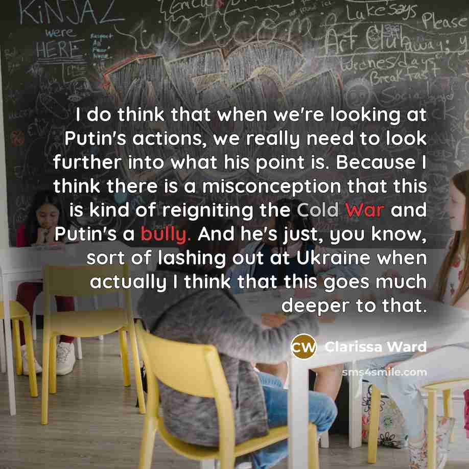 “I do think that when we're looking at Putin's actions, we really need to look further into what his point is. Because I think there is a misconception that this is kind of reigniting the Cold War and Putin's a bully. And he's just, you know, sort of lashing out at Ukraine when actually I think…” quote by Clarissa Ward