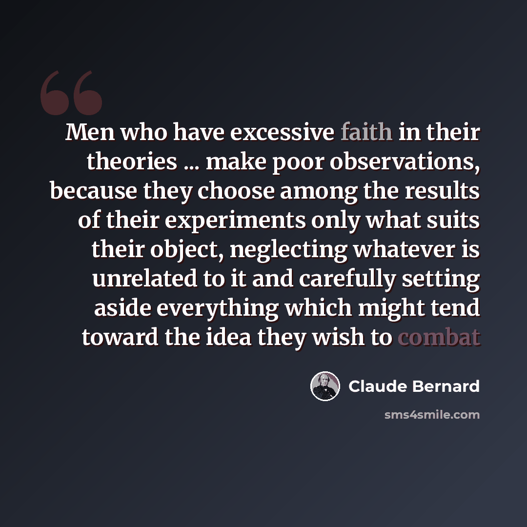 “Men who have excessive faith in their theories ... make poor observations, because they choose among the results of their experiments only what suits their object, neglecting whatever is unrelated to it and carefully setting aside everything which might tend toward the idea they wish to combat” quote by Claude Bernard
