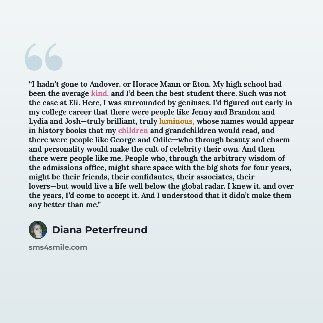“I hadn’t gone to Andover, or Horace Mann or Eton. My high school had been the average kind, and I’d been the best student there. Such was not the case at Eli. Here, I was surrounded by geniuses. I’d figured out early in my college career that there were people like Jenny and Brandon and Lydia and…” quote by Diana Peterfreund