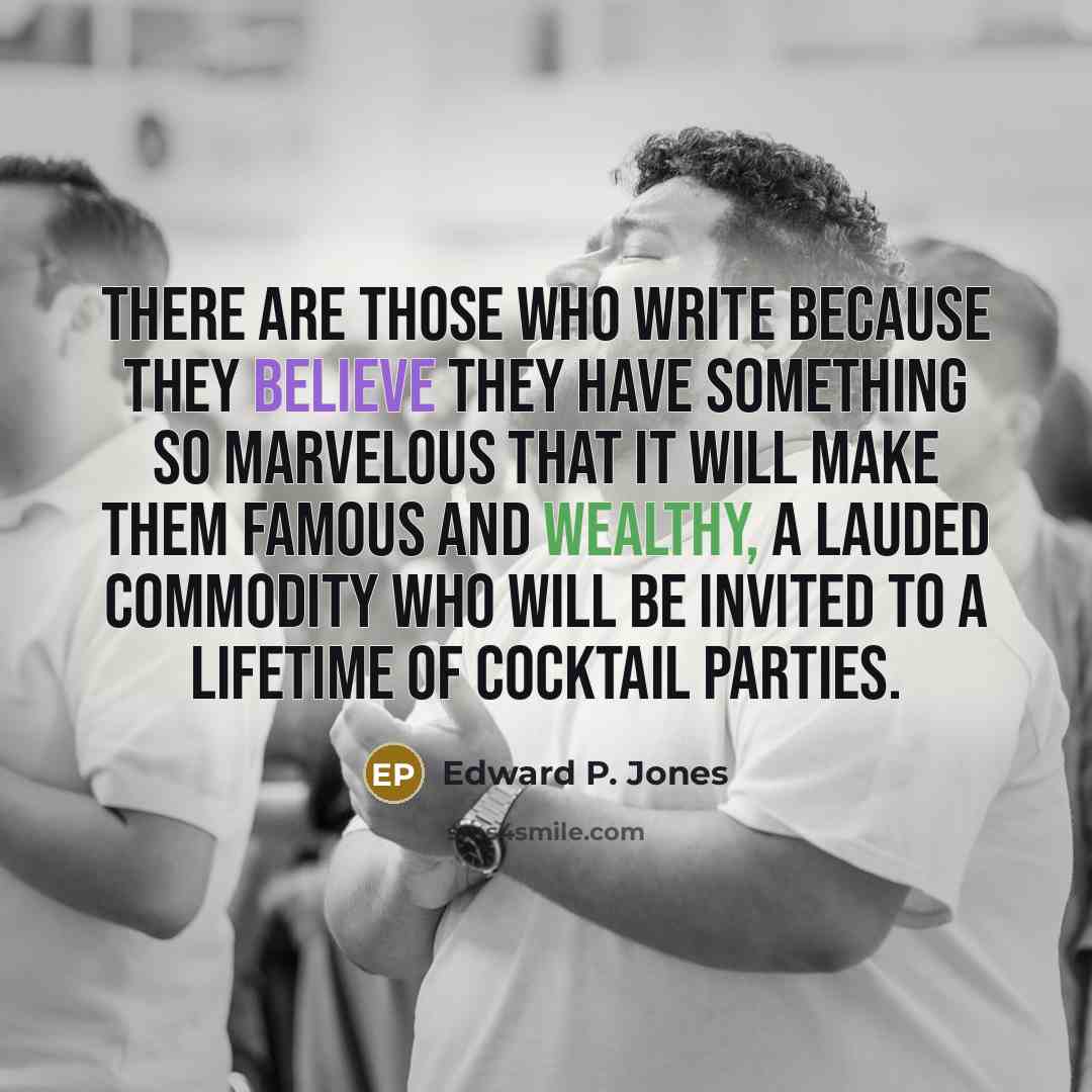 “There are those who write because they believe they have something so marvelous that it will make them famous and wealthy, a lauded commodity who will be invited to a lifetime of cocktail parties.” quote by Edward P. Jones