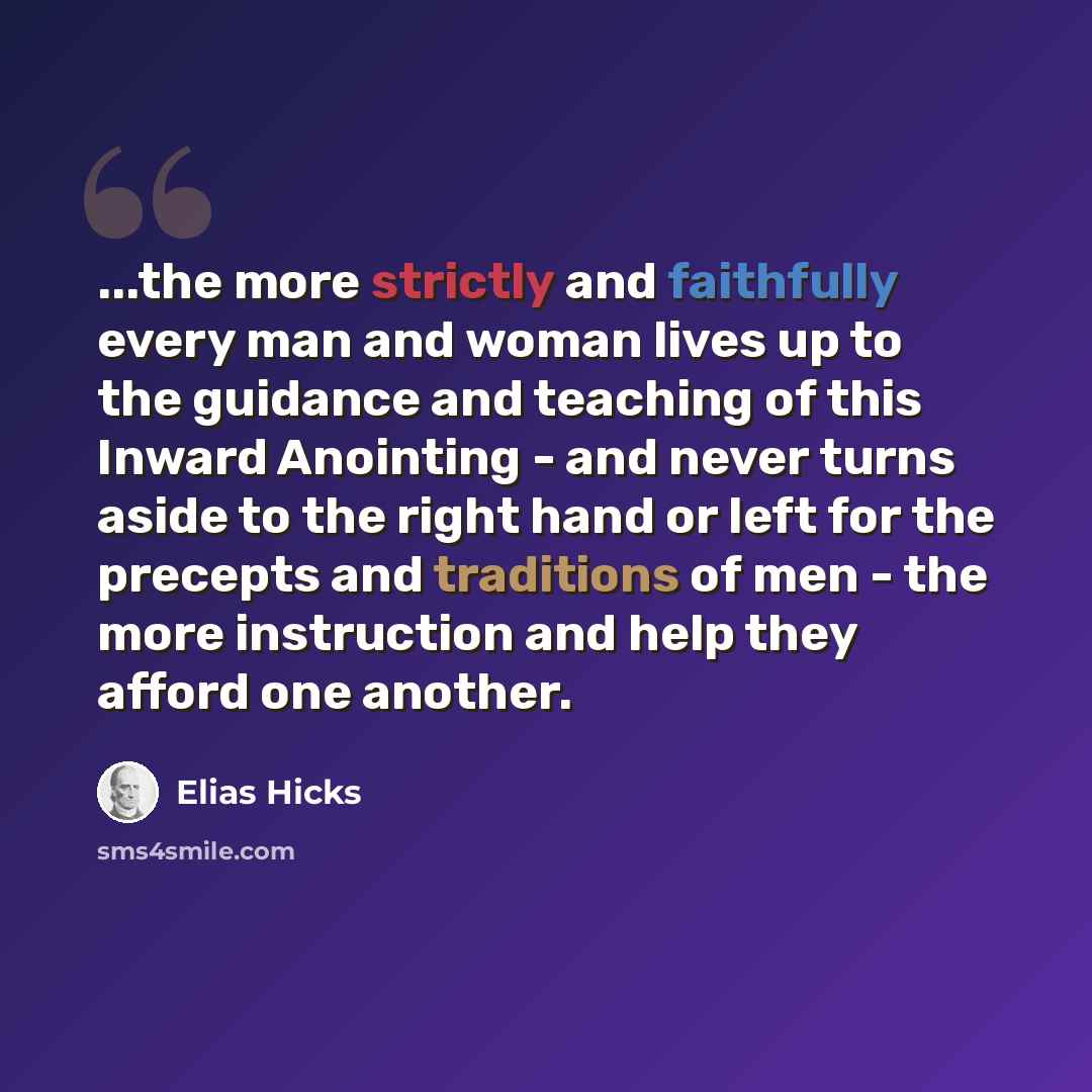 “...the more strictly and faithfully every man and woman lives up to the guidance and teaching of this Inward Anointing - and never turns aside to the right hand or left for the precepts and traditions of men - the more instruction and help they afford one another.” quote by Elias Hicks