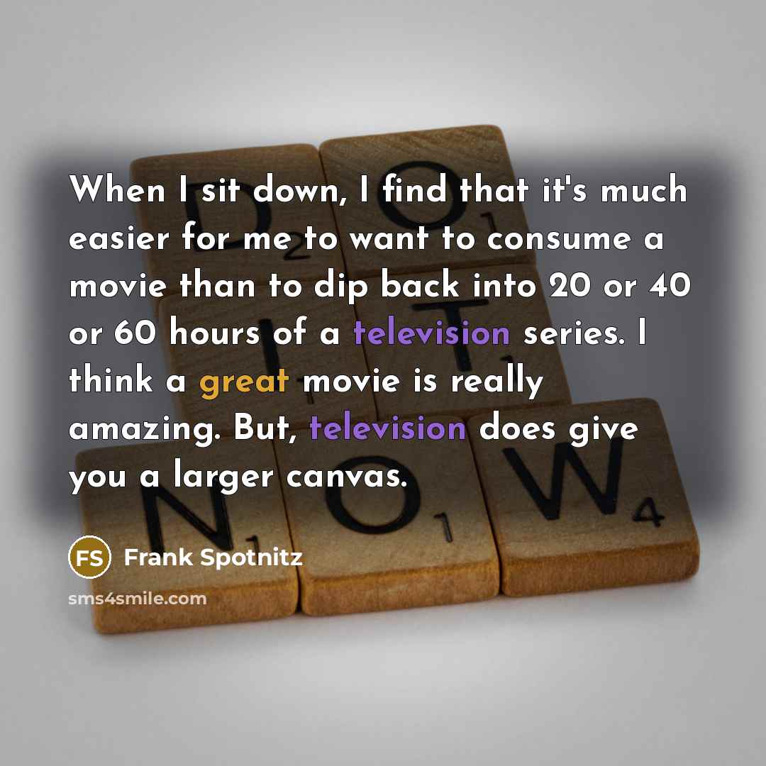 “When I sit down, I find that it's much easier for me to want to consume a movie than to dip back into 20 or 40 or 60 hours of a television series. I think a great movie is really amazing. But, television does give you a larger canvas.” quote by Frank Spotnitz