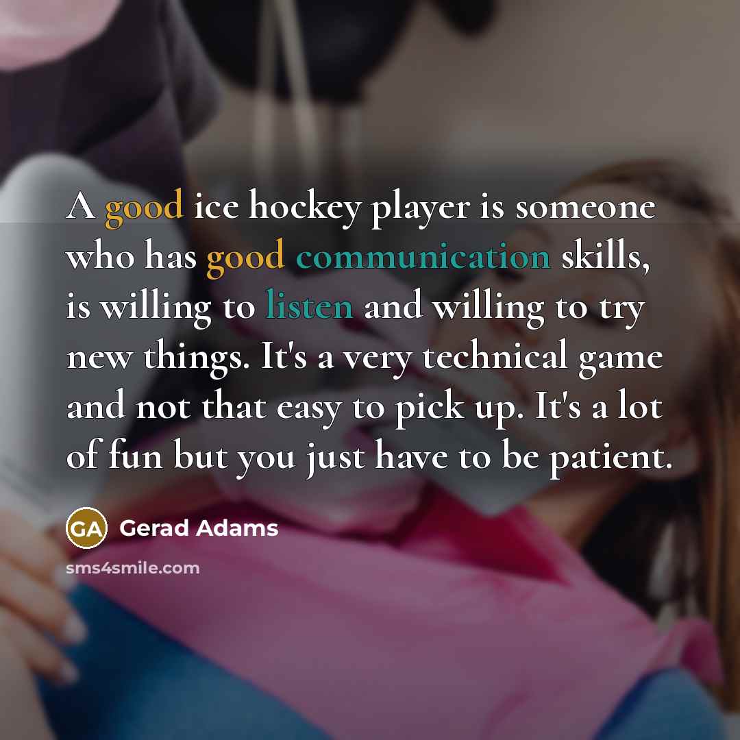 “A good ice hockey player is someone who has good communication skills, is willing to listen and willing to try new things. It's a very technical game and not that easy to pick up. It's a lot of fun but you just have to be patient.” quote by Gerad Adams