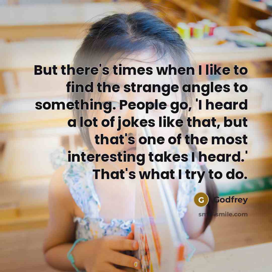 “But there's times when I like to find the strange angles to something. People go, 'I heard a lot of jokes like that, but that's one of the most interesting takes I heard.' That's what I try to do.” quote by Godfrey
