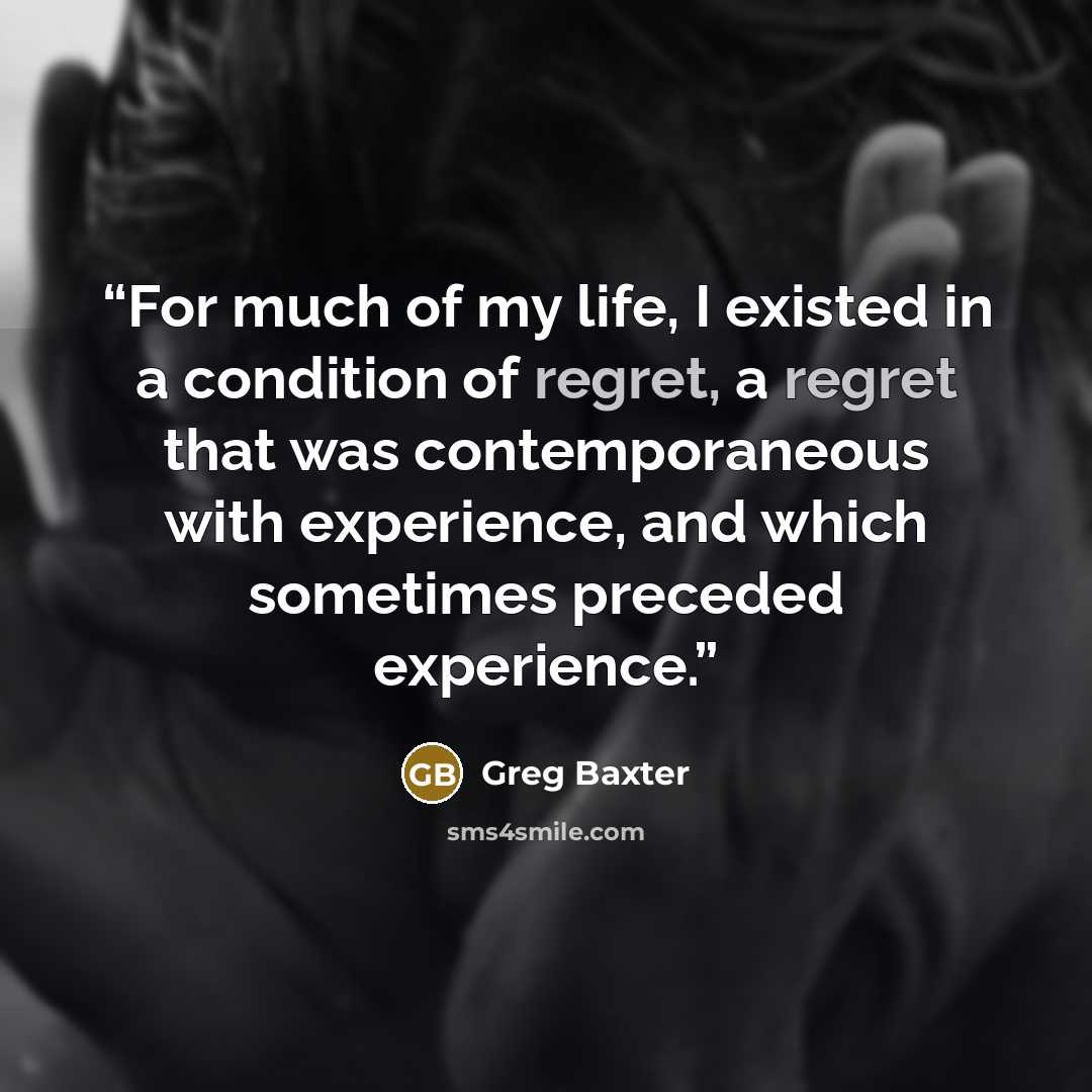 “For much of my life, I existed in a condition of regret, a regret that was contemporaneous with experience, and which sometimes preceded experience.” quote by Greg Baxter