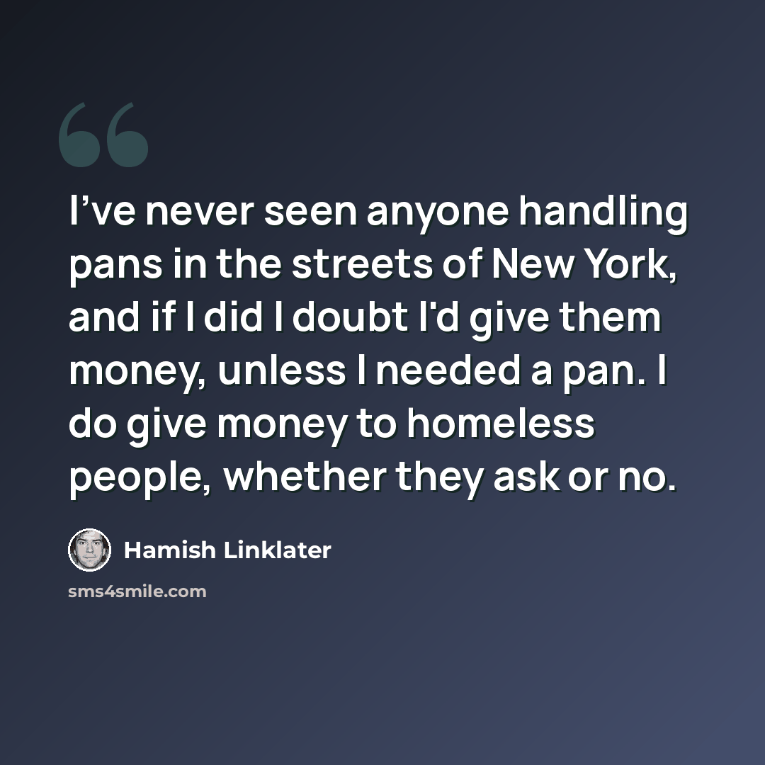 “I've never seen anyone handling pans in the streets of New York, and if I did I doubt I'd give them money, unless I needed a pan. I do give money to homeless people, whether they ask or no.” quote by Hamish Linklater