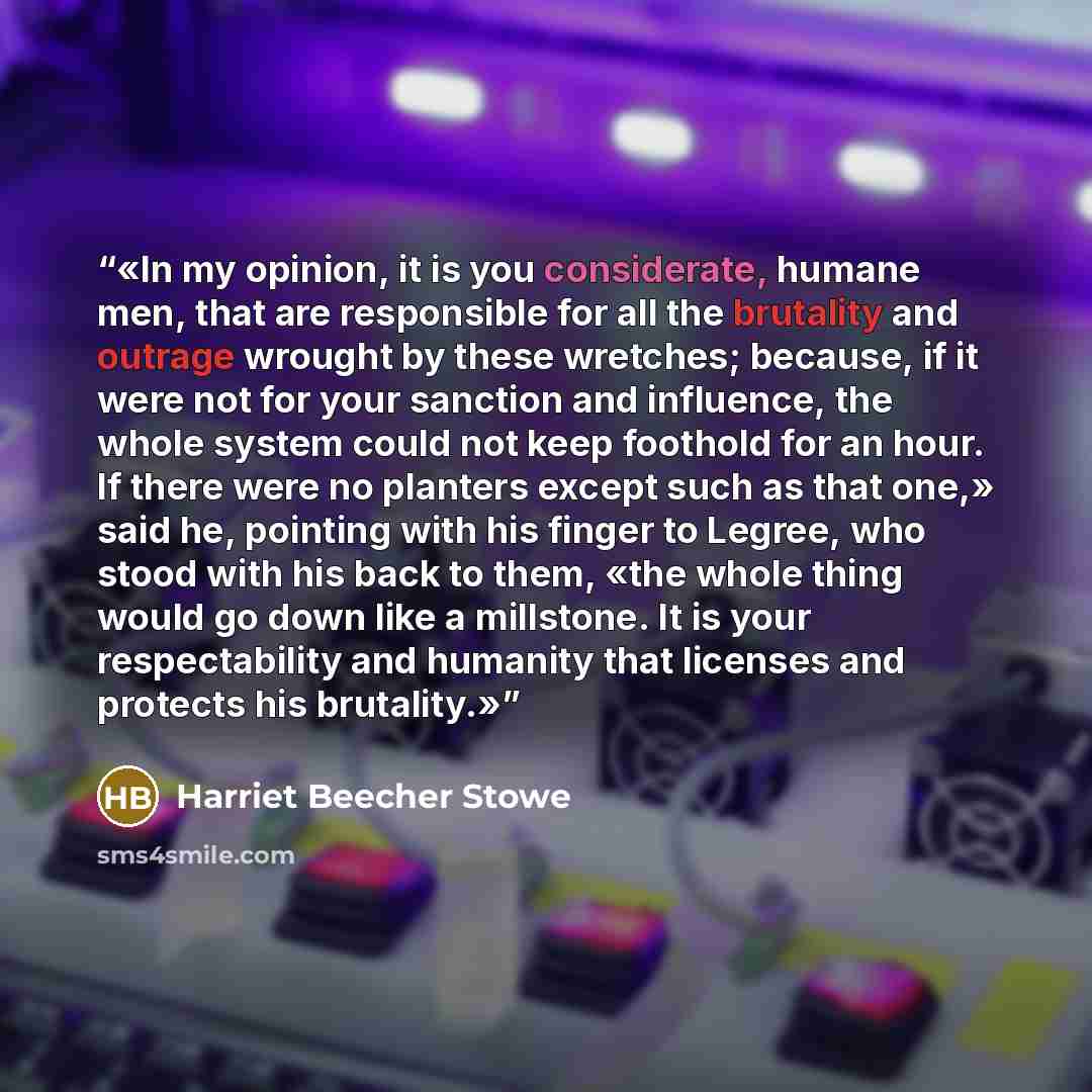 “In my opinion, it is you considerate, humane men, that are responsible for all the brutality and outrage wrought by these wretches; because, if it were not for your sanction and influence, the whole system could not keep foothold for an hour. If there were no planters except such as that one,»…” quote by Harriet Beecher Stowe