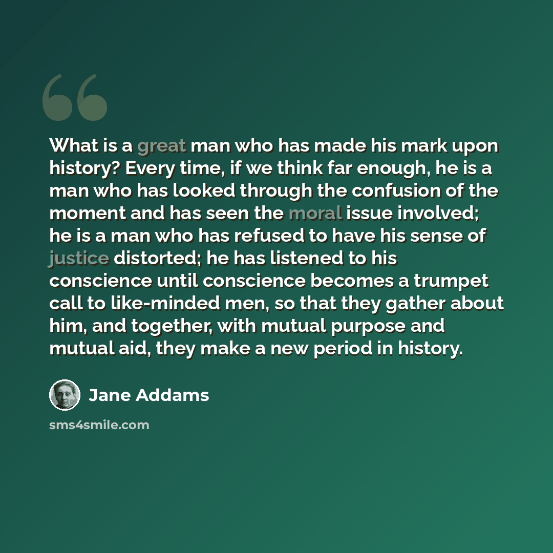 “What is a great man who has made his mark upon history? Every time, if we think far enough, he is a man who has looked through the confusion of the moment and has seen the moral issue involved; he is a man who has refused to have his sense of justice distorted; he has listened to his conscience…” quote by Jane Addams