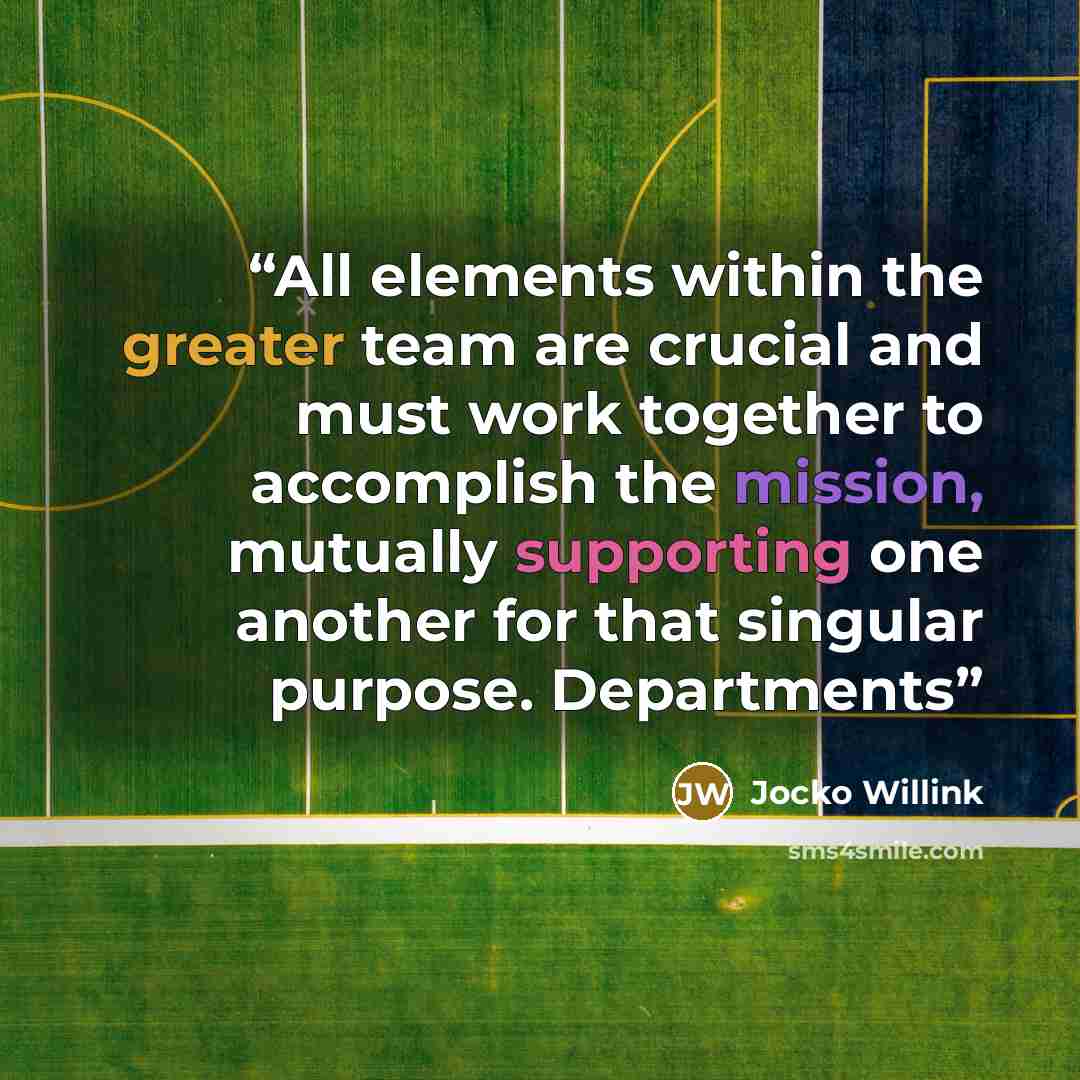 “All elements within the greater team are crucial and must work together to accomplish the mission, mutually supporting one another for that singular purpose. Departments” quote by Jocko Willink