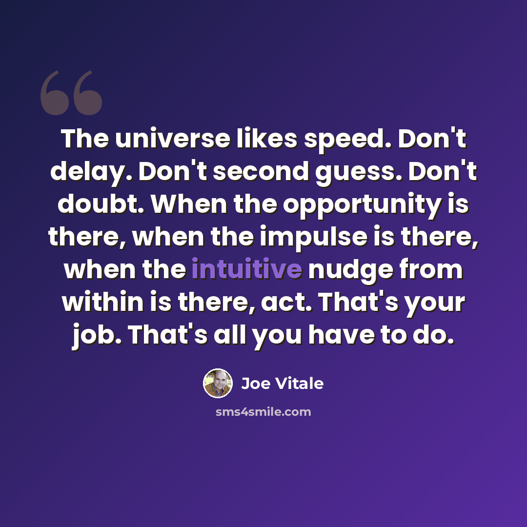 “The universe likes speed. Don't delay. Don't second guess. Don't doubt. When the opportunity is there, when the impulse is there, when the intuitive nudge from within is there, act. That's your job. That's all you have to do.” quote by Joe Vitale