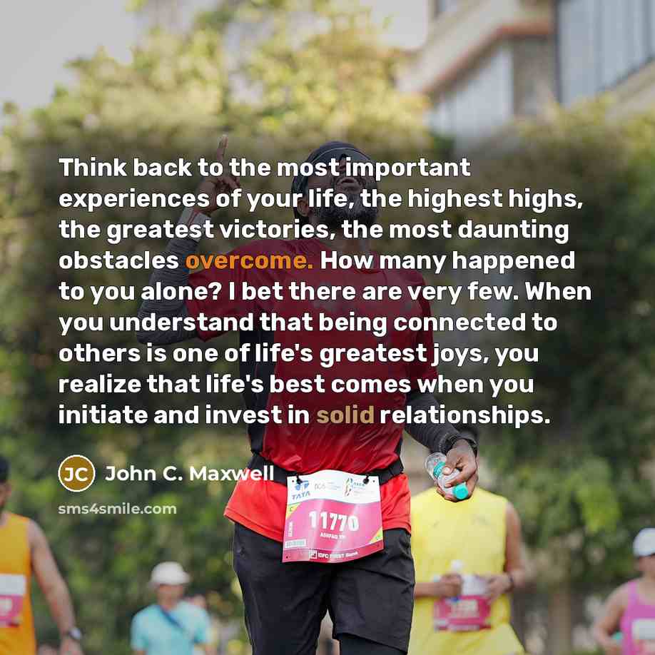 “Think back to the most important experiences of your life, the highest highs, the greatest victories, the most daunting obstacles overcome. How many happened to you alone? I bet there are very few. When you understand that being connected to others is one of life's greatest joys, you realize that…” quote by John C. Maxwell