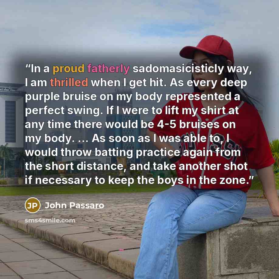 “In a proud fatherly sadomasicisticly way, I am thrilled when I get hit. As every deep purple bruise on my body represented a perfect swing. If I were to lift my shirt at any time there would be 4-5 bruises on my body. ... As soon as I was able to, I would throw batting practice again from the…” quote by John Passaro