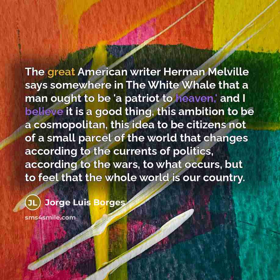 “The great American writer Herman Melville says somewhere in The White Whale that a man ought to be 'a patriot to heaven,' and I believe it is a good thing, this ambition to be a cosmopolitan, this idea to be citizens not of a small parcel of the world that changes according to the currents of…” quote by Jorge Luis Borges