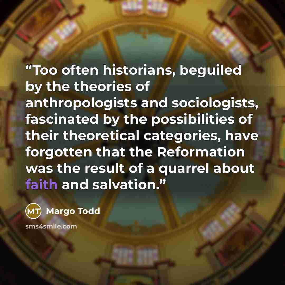 “Too often historians, beguiled by the theories of anthropologists and sociologists, fascinated by the possibilities of their theoretical categories, have forgotten that the Reformation was the result of a quarrel about faith and salvation.” quote by Margo Todd