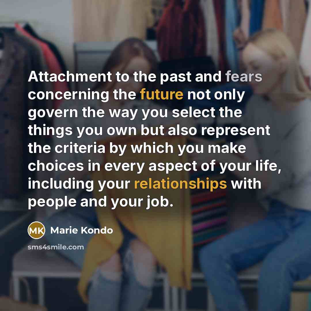 “Attachment to the past and fears concerning the future not only govern the way you select the things you own but also represent the criteria by which you make choices in every aspect of your life, including your relationships with people and your job.” quote by Marie Kondo