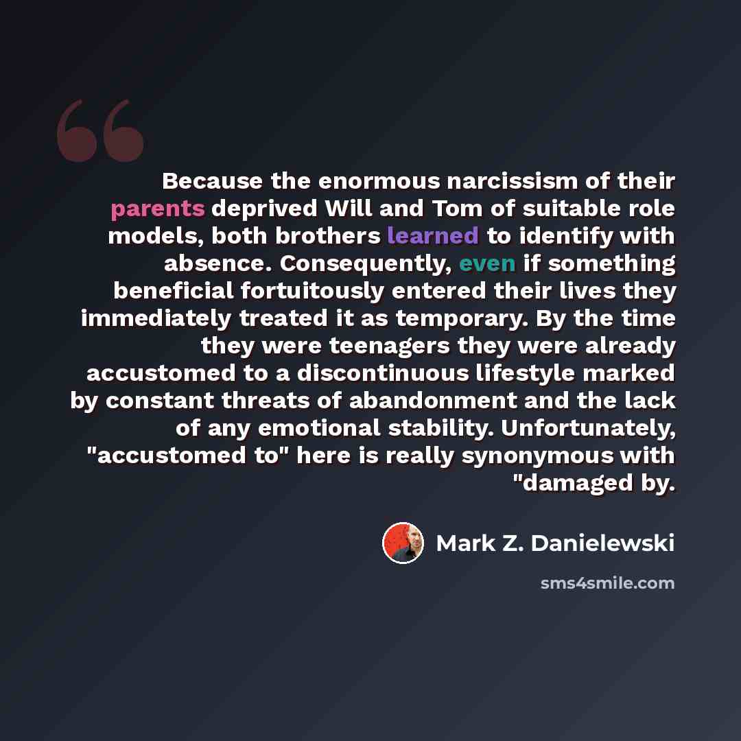 “Because the enormous narcissism of their parents deprived Will and Tom of suitable role models, both brothers learned to identify with absence. Consequently, even if something beneficial fortuitously entered their lives they immediately treated it as temporary. By the time they were teenagers they…” quote by Mark Z. Danielewski