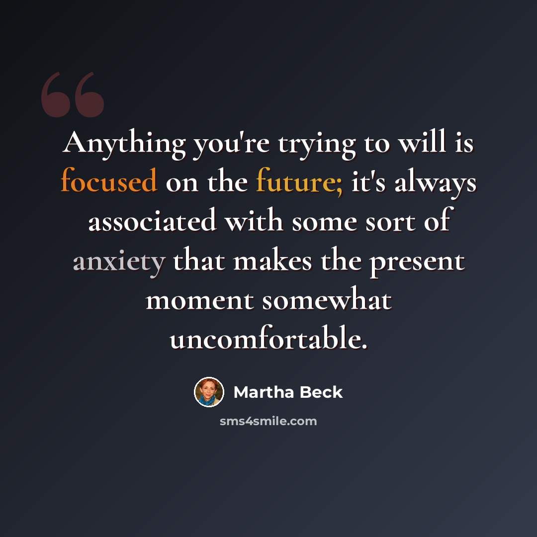 “Anything you're trying to will is focused on the future; it's always associated with some sort of anxiety that makes the present moment somewhat uncomfortable.” quote by Martha Beck