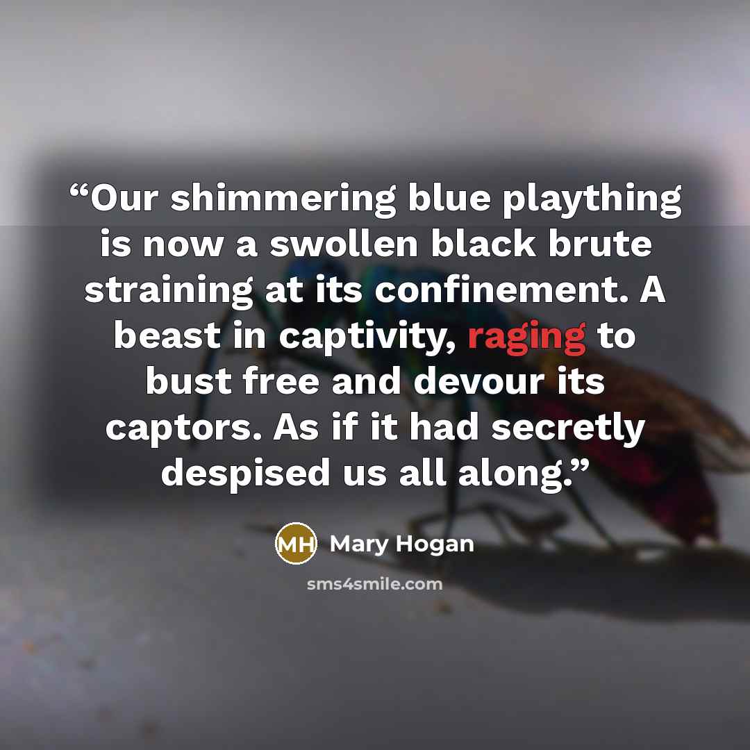 “Our shimmering blue plaything is now a swollen black brute straining at its confinement. A beast in captivity, raging to bust free and devour its captors. As if it had secretly despised us all along.” quote by Mary Hogan