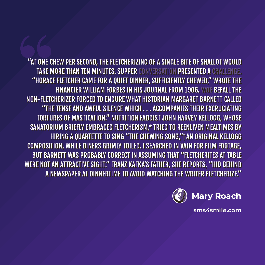 “At one chew per second, the Fletcherizing of a single bite of shallot would take more than ten minutes. Supper conversation presented a challenge. “Horace Fletcher came for a quiet dinner, sufficiently chewed,” wrote the financier William Forbes in his journal from 1906. Woe befall the…” quote by Mary Roach