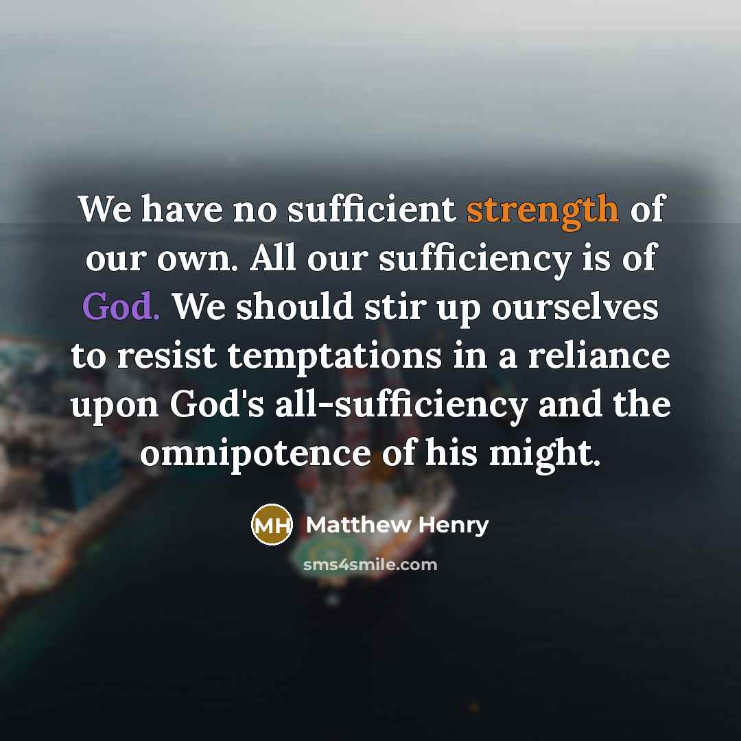 “We have no sufficient strength of our own. All our sufficiency is of God. We should stir up ourselves to resist temptations in a reliance upon God's all-sufficiency and the omnipotence of his might.” quote by Matthew Henry