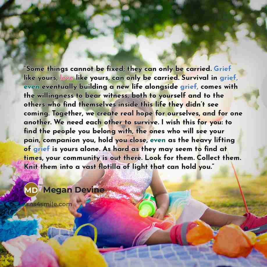 “Some things cannot be fixed; they can only be carried. Grief like yours, love like yours, can only be carried. Survival in grief, even eventually building a new life alongside grief, comes with the willingness to bear witness, both to yourself and to the others who find themselves inside this life…” quote by Megan Devine