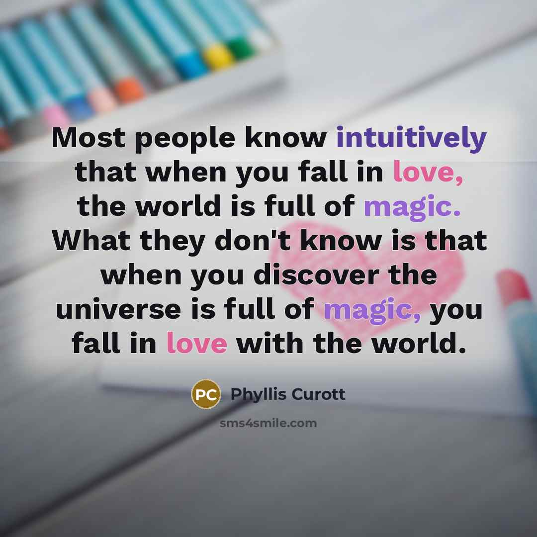 “Most people know intuitively that when you fall in love, the world is full of magic. What they don't know is that when you discover the universe is full of magic, you fall in love with the world.” quote by Phyllis Curott
