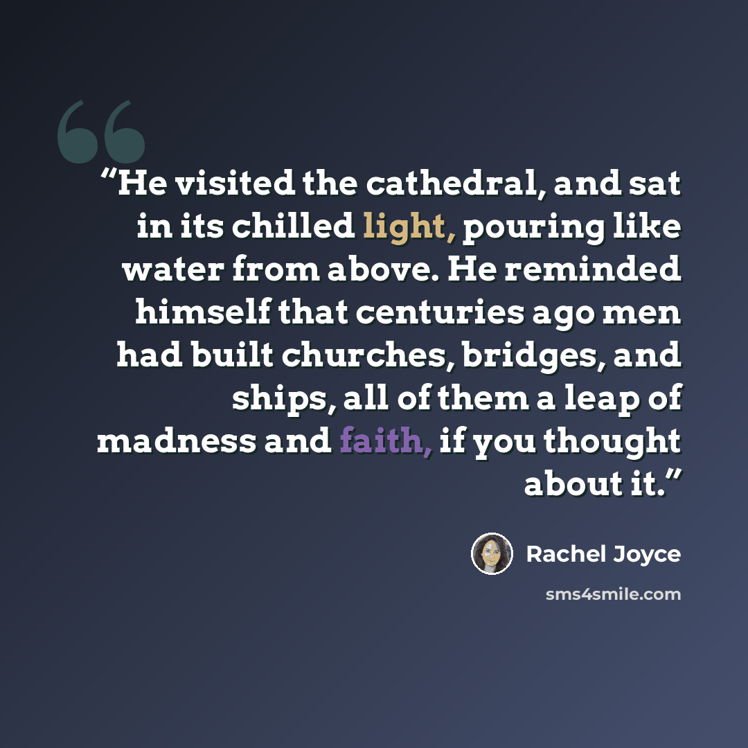 “He visited the cathedral, and sat in its chilled light, pouring like water from above. He reminded himself that centuries ago men had built churches, bridges, and ships, all of them a leap of madness and faith, if you thought about it.” quote by Rachel Joyce
