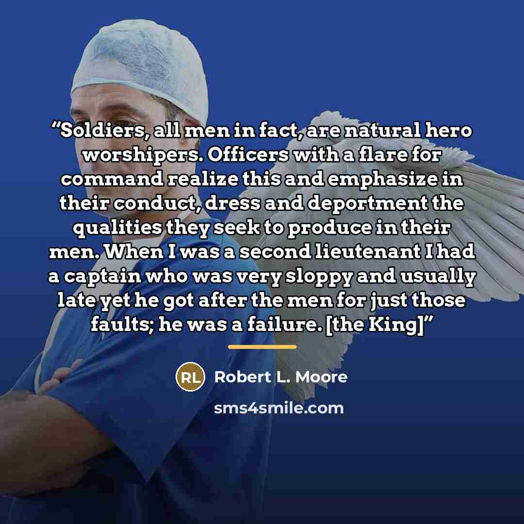 “Soldiers, all men in fact, are natural hero worshipers. Officers with a flare for command realize this and emphasize in their conduct, dress and deportment the qualities they seek to produce in their men. When I was a second lieutenant I had a captain who was very sloppy and usually late yet he…” quote by Robert L. Moore
