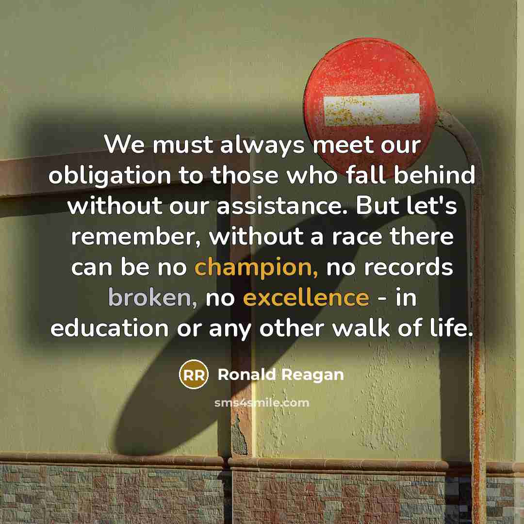“We must always meet our obligation to those who fall behind without our assistance. But let's remember, without a race there can be no champion, no records broken, no excellence - in education or any other walk of life.” quote by Ronald Reagan