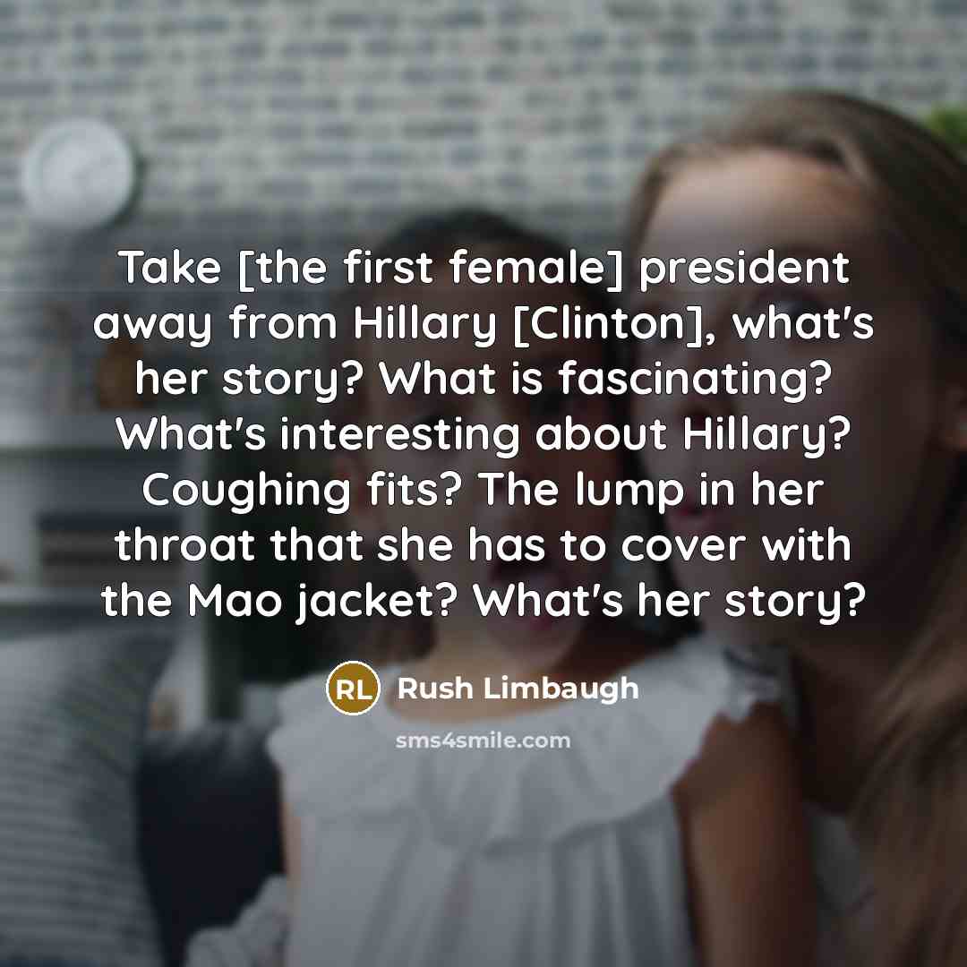 “Take [the first female] president away from Hillary [Clinton], what's her story? What is fascinating? What's interesting about Hillary? Coughing fits? The lump in her throat that she has to cover with the Mao jacket? What's her story?” quote by Rush Limbaugh