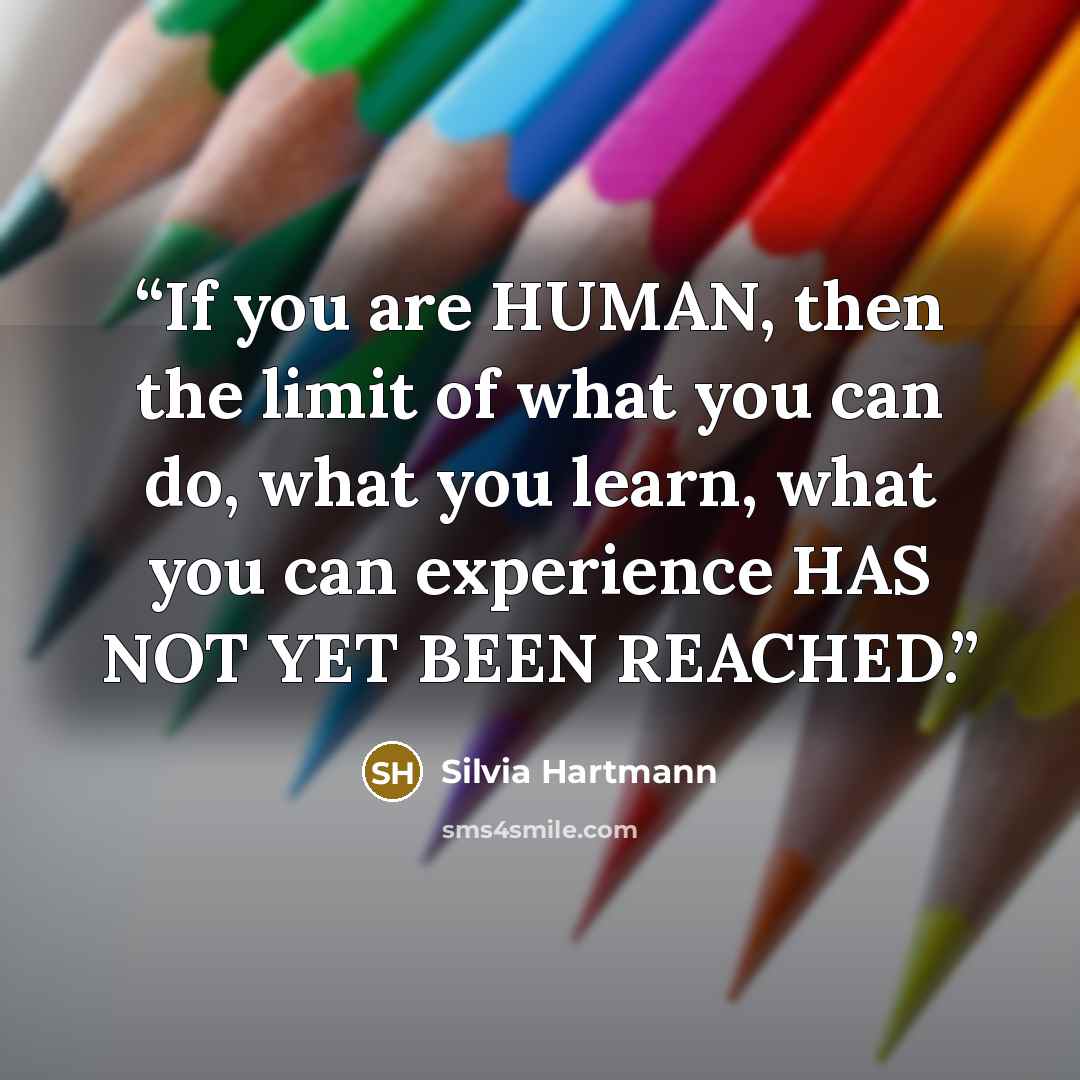 “If you are HUMAN, then the limit of what you can do, what you learn, what you can experience HAS NOT YET BEEN REACHED.” quote by Silvia Hartmann