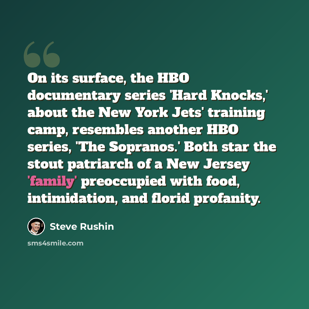 “On its surface, the HBO documentary series 'Hard Knocks,' about the New York Jets' training camp, resembles another HBO series, 'The Sopranos.' Both star the stout patriarch of a New Jersey 'family' preoccupied with food, intimidation, and florid profanity.” quote by Steve Rushin