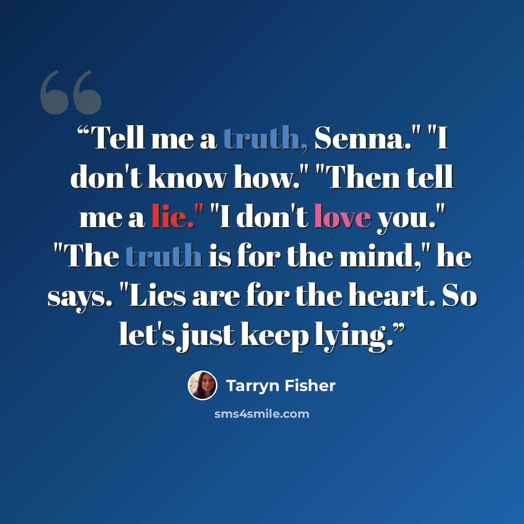“Tell me a truth, Senna." "I don't know how." "Then tell me a lie." "I don't love you." "The truth is for the mind," he says. "Lies are for the heart. So let's just keep lying.” quote by Tarryn Fisher