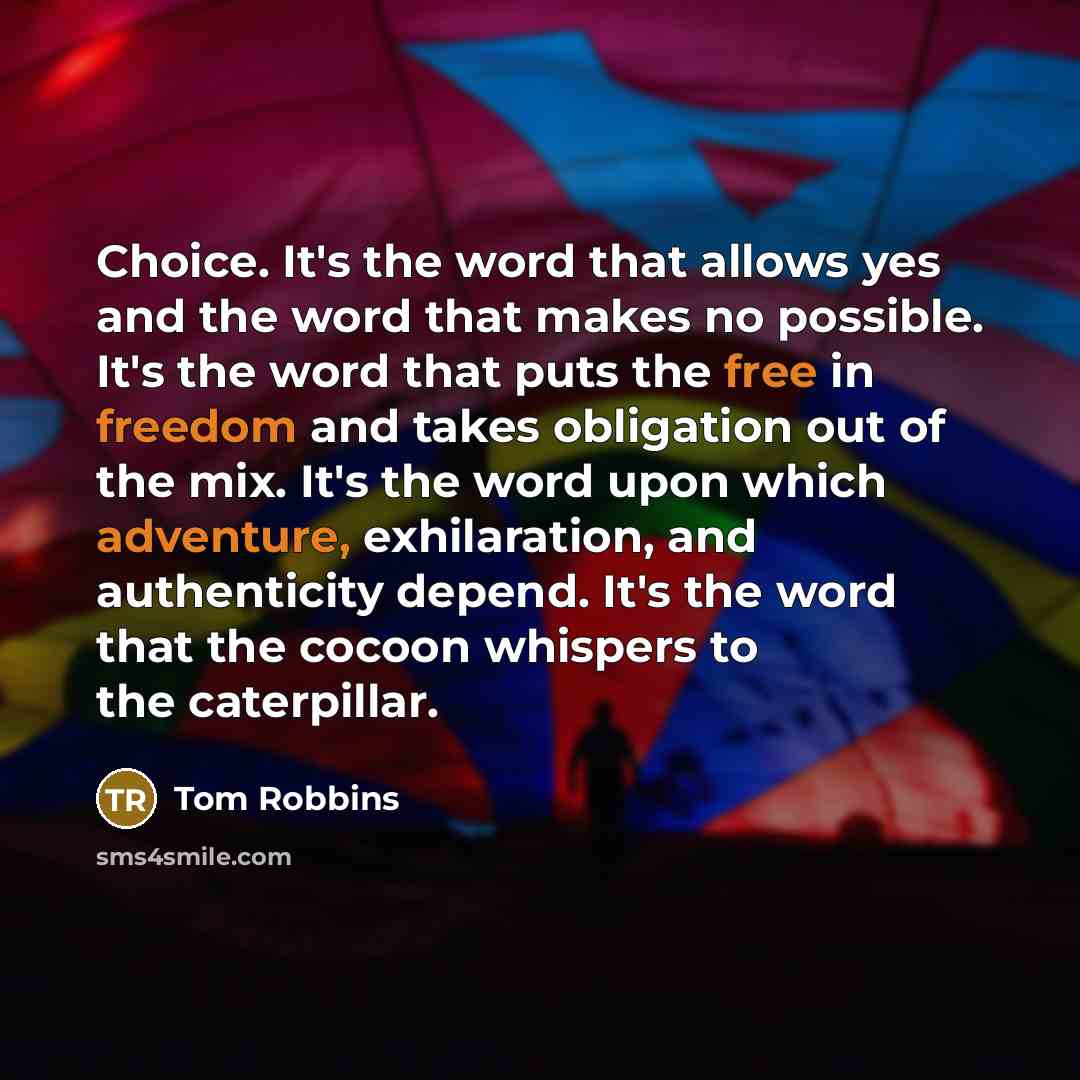 “Choice. It's the word that allows yes and the word that makes no possible. It's the word that puts the free in freedom and takes obligation out of the mix. It's the word upon which adventure, exhilaration, and authenticity depend. It's the word that the cocoon whispers to the caterpillar.” quote by Tom Robbins