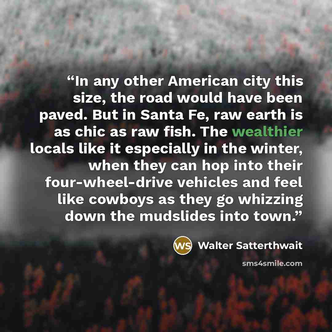 “In any other American city this size, the road would have been paved. But in Santa Fe, raw earth is as chic as raw fish. The wealthier locals like it especially in the winter, when they can hop into their four-wheel-drive vehicles and feel like cowboys as they go whizzing down the mudslides into…” quote by Walter Satterthwait