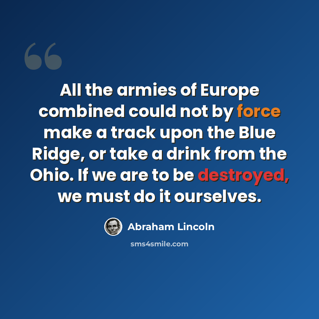 “All the armies of Europe combined could not by force make a track upon the Blue Ridge, or take a drink from the Ohio. If we are to be destroyed, we must do it ourselves.” quote by Abraham Lincoln