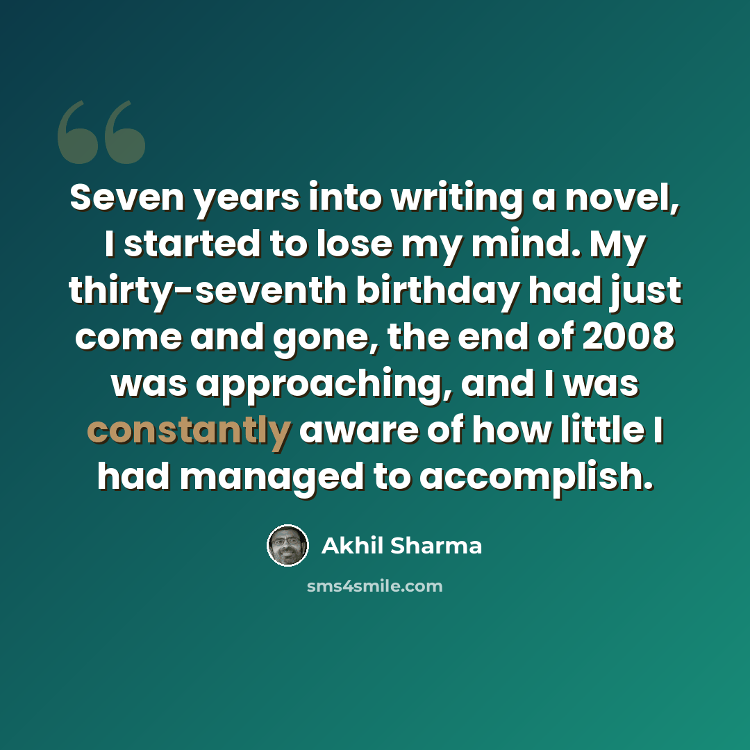 “Seven years into writing a novel, I started to lose my mind. My thirty-seventh birthday had just come and gone, the end of 2008 was approaching, and I was constantly aware of how little I had managed to accomplish.” quote by Akhil Sharma