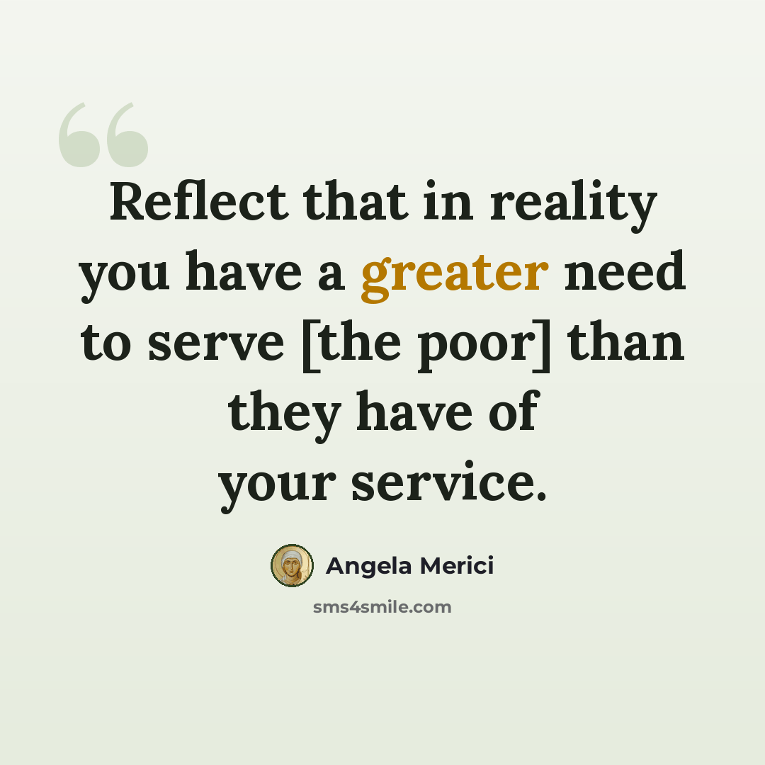 “Reflect that in reality you have a greater need to serve [the poor] than they have of your service.” quote by Angela Merici